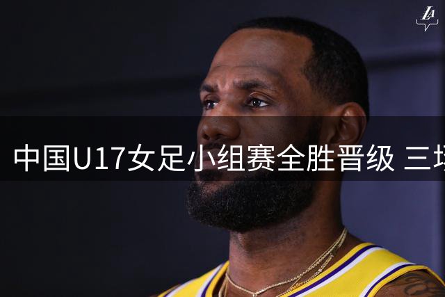 中国U17女足小组赛全胜晋级 三场狂轰14球未失一球