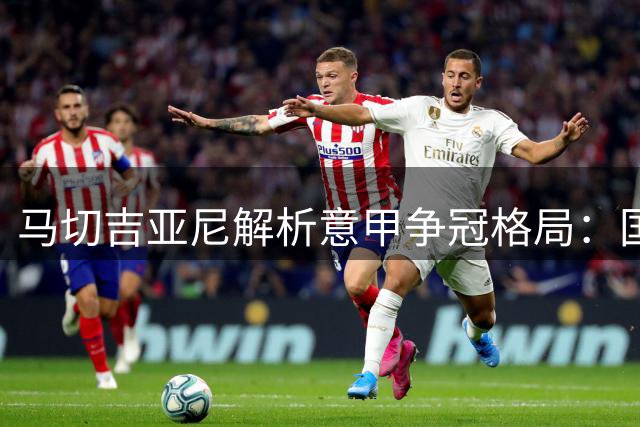 马切吉亚尼解析意甲争冠格局：国米右路无忧 那不勒斯最具威胁