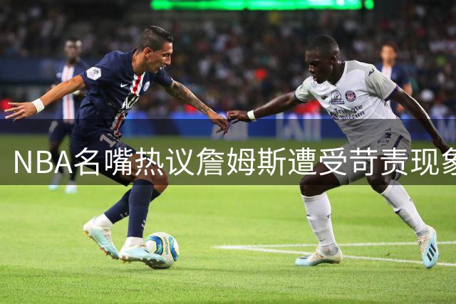 NBA名嘴热议詹姆斯遭受苛责现象 一人一城时代已成过往